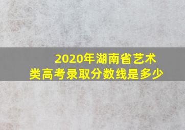 2020年湖南省艺术类高考录取分数线是多少