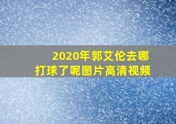 2020年郭艾伦去哪打球了呢图片高清视频