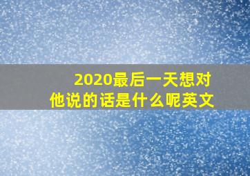 2020最后一天想对他说的话是什么呢英文