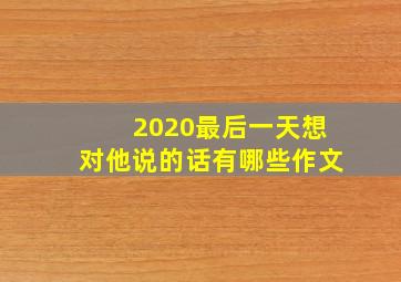 2020最后一天想对他说的话有哪些作文