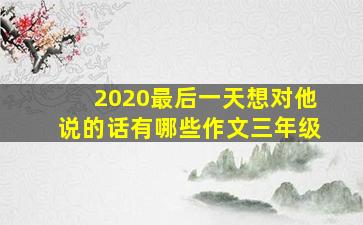 2020最后一天想对他说的话有哪些作文三年级