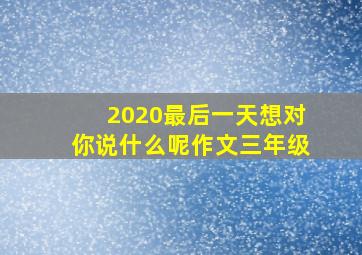 2020最后一天想对你说什么呢作文三年级