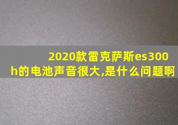 2020款雷克萨斯es300h的电池声音很大,是什么问题啊