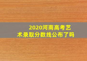 2020河南高考艺术录取分数线公布了吗