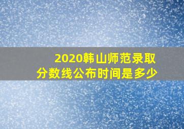 2020韩山师范录取分数线公布时间是多少