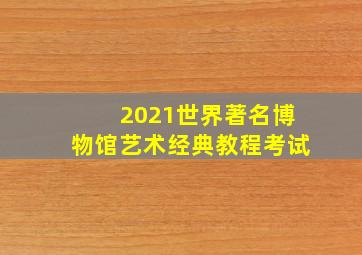 2021世界著名博物馆艺术经典教程考试