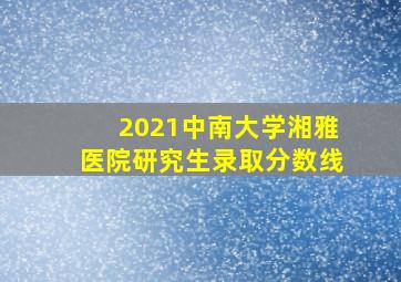 2021中南大学湘雅医院研究生录取分数线