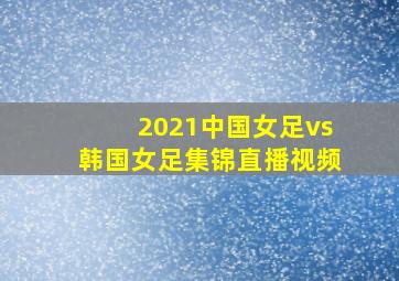 2021中国女足vs韩国女足集锦直播视频