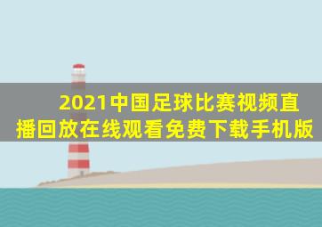 2021中国足球比赛视频直播回放在线观看免费下载手机版