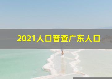 2021人口普查广东人口