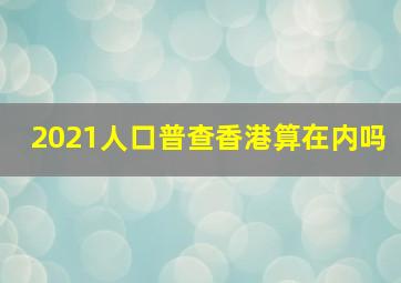 2021人口普查香港算在内吗