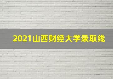 2021山西财经大学录取线