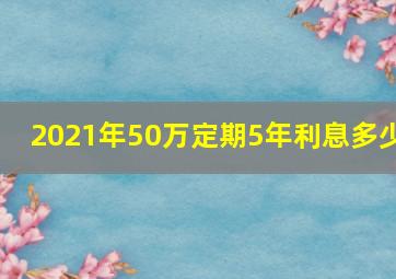 2021年50万定期5年利息多少