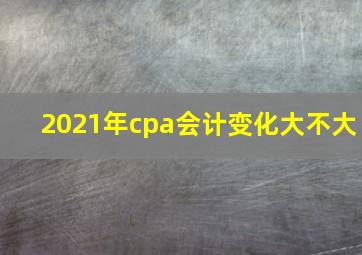 2021年cpa会计变化大不大