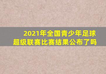 2021年全国青少年足球超级联赛比赛结果公布了吗