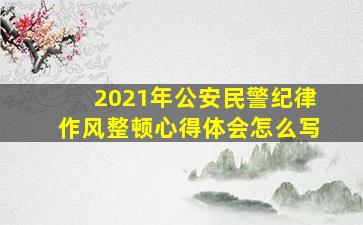 2021年公安民警纪律作风整顿心得体会怎么写