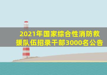 2021年国家综合性消防救援队伍招录干部3000名公告