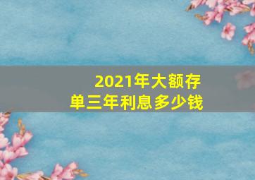 2021年大额存单三年利息多少钱