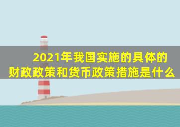 2021年我国实施的具体的财政政策和货币政策措施是什么