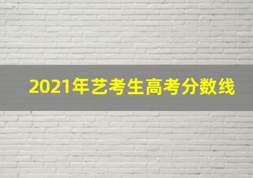 2021年艺考生高考分数线