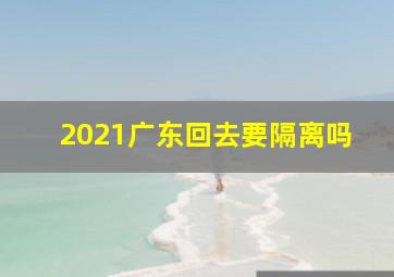 2021广东回去要隔离吗