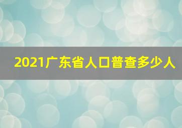 2021广东省人口普查多少人