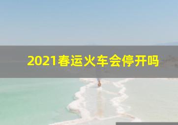 2021春运火车会停开吗