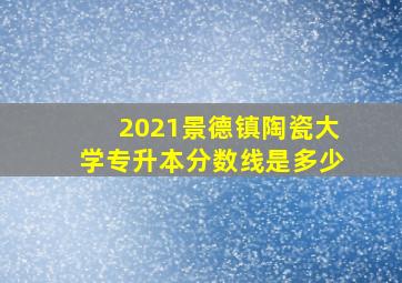 2021景德镇陶瓷大学专升本分数线是多少