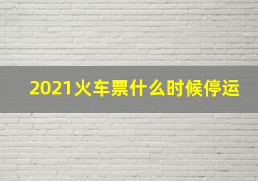 2021火车票什么时候停运