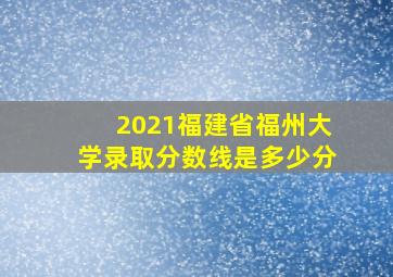 2021福建省福州大学录取分数线是多少分