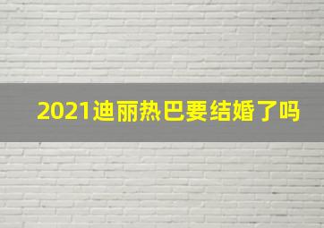 2021迪丽热巴要结婚了吗