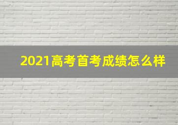 2021高考首考成绩怎么样