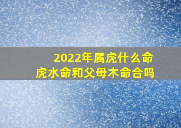 2022年属虎什么命虎水命和父母木命合吗