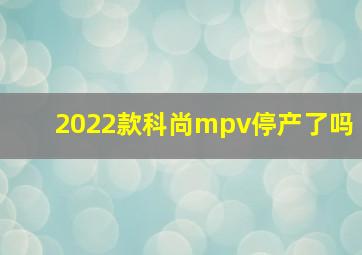 2022款科尚mpv停产了吗