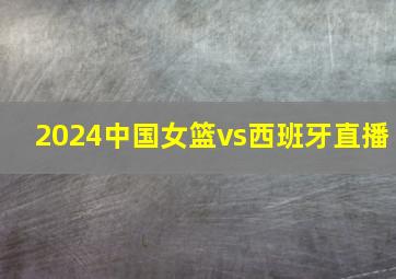 2024中国女篮vs西班牙直播