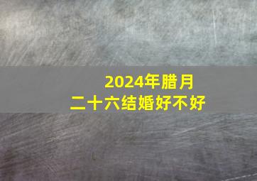 2024年腊月二十六结婚好不好