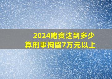 2024赌资达到多少算刑事拘留7万元以上