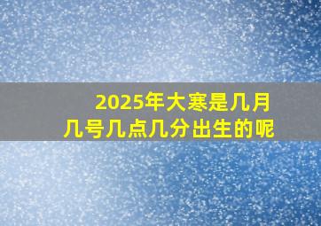 2025年大寒是几月几号几点几分出生的呢