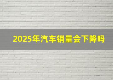 2025年汽车销量会下降吗