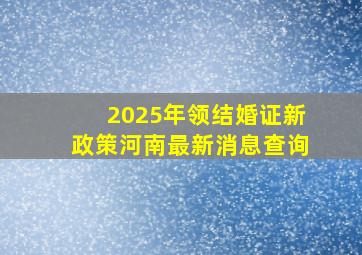 2025年领结婚证新政策河南最新消息查询