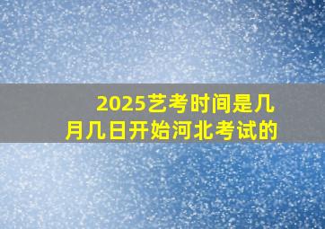 2025艺考时间是几月几日开始河北考试的