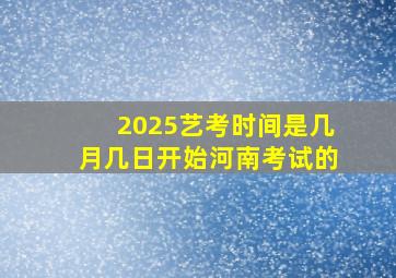 2025艺考时间是几月几日开始河南考试的