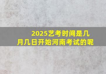 2025艺考时间是几月几日开始河南考试的呢