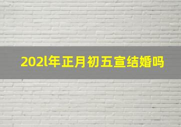 202l年正月初五宣结婚吗