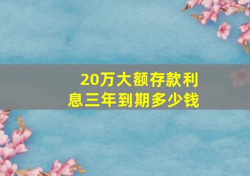 20万大额存款利息三年到期多少钱