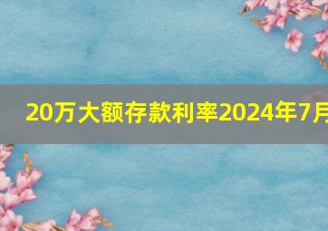 20万大额存款利率2024年7月