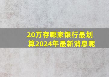 20万存哪家银行最划算2024年最新消息呢