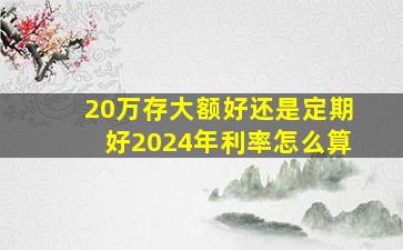 20万存大额好还是定期好2024年利率怎么算