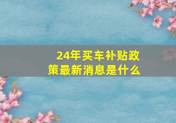 24年买车补贴政策最新消息是什么