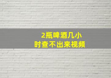 2瓶啤酒几小时查不出来视频